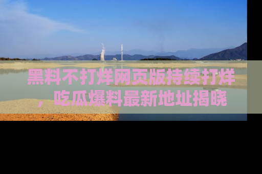 黑料不打烊网页版持续打烊，吃瓜爆料最新地址揭晓