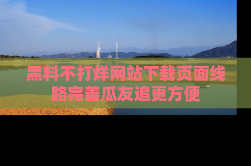 黑料不打烊网站下载页面线路完善瓜友追更方便