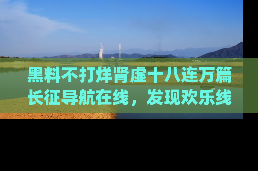 黑料不打烊肾虚十八连万篇长征导航在线，发现欢乐线路的最佳app推荐！