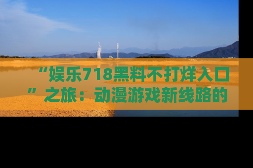 “娱乐718黑料不打烊入口”之旅：动漫游戏新线路的耀眼内幕曝光！