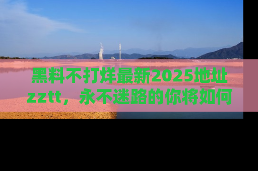 黑料不打烊最新2025地址zztt，永不迷路的你将如何撕开真相的面纱？