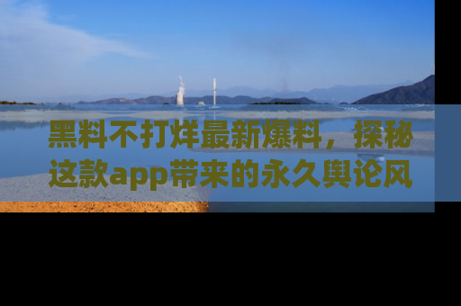 黑料不打烊最新爆料，探秘这款app带来的永久舆论风暴