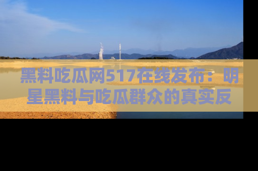 黑料吃瓜网517在线发布：明星黑料与吃瓜群众的真实反应