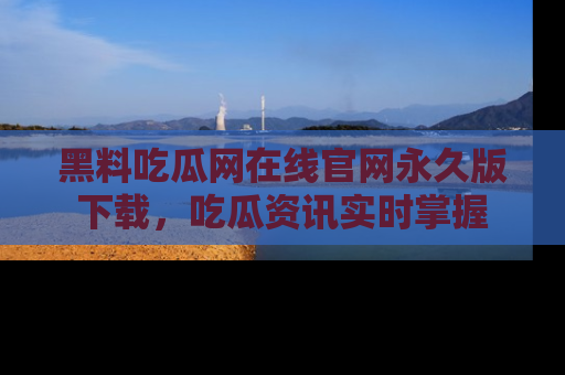 黑料吃瓜网在线官网永久版下载，吃瓜资讯实时掌握