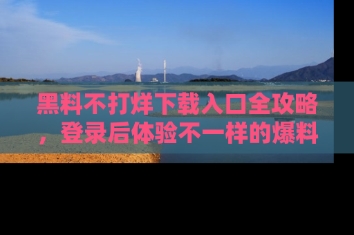 黑料不打烊下载入口全攻略，登录后体验不一样的爆料乐趣！