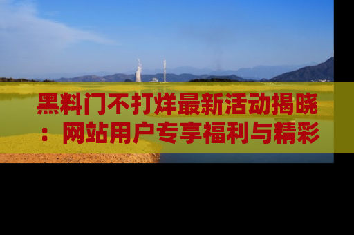 黑料门不打烊最新活动揭晓：网站用户专享福利与精彩内容抢先看