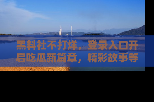 黑料社不打烊，登录入口开启吃瓜新篇章，精彩故事等你来发现！