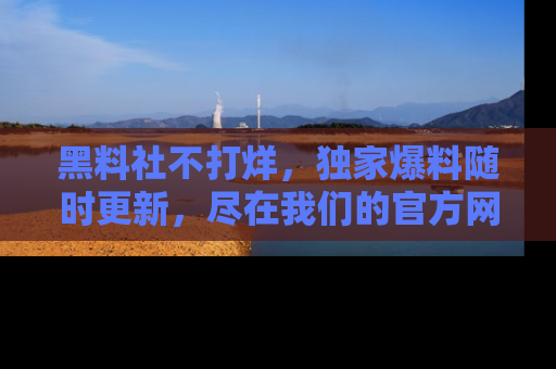 黑料社不打烊，独家爆料随时更新，尽在我们的官方网站网址！