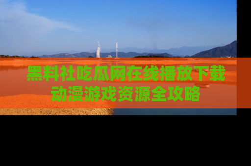 黑料社吃瓜网在线播放下载动漫游戏资源全攻略