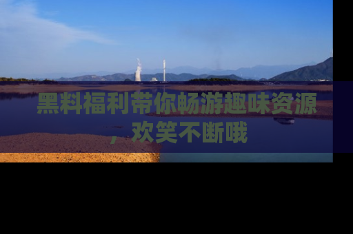 黑料福利带你畅游趣味资源，欢笑不断哦
