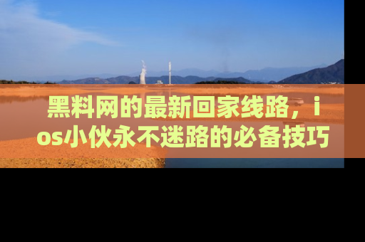 黑料网的最新回家线路，ios小伙永不迷路的必备技巧！