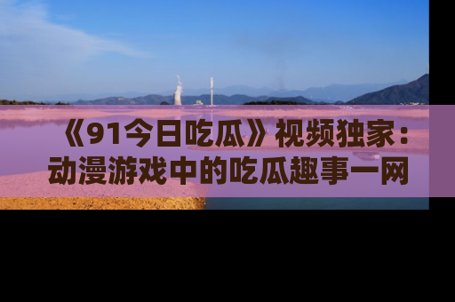 《91今日吃瓜》视频独家：动漫游戏中的吃瓜趣事一网打尽！