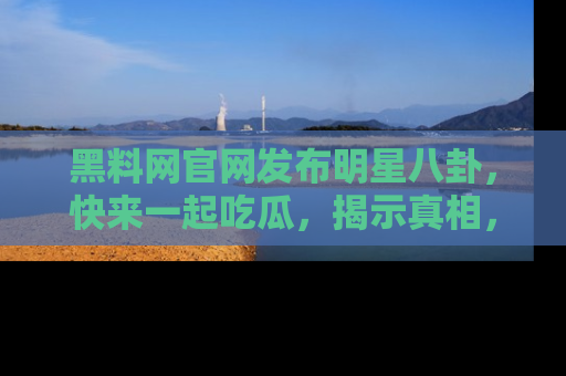 黑料网官网发布明星八卦，快来一起吃瓜，揭示真相，乐趣无穷！
