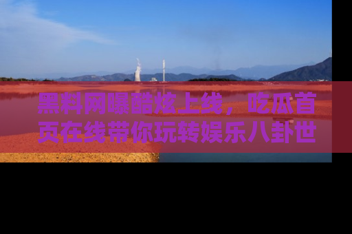 黑料网曝酷炫上线，吃瓜首页在线带你玩转娱乐八卦世界