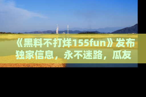 《黑料不打烊155fun》发布独家信息，永不迷路，瓜友们的最佳选择！