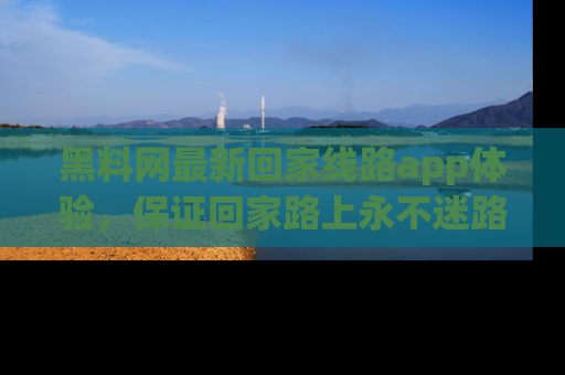 黑料网最新回家线路app体验，保证回家路上永不迷路顺畅