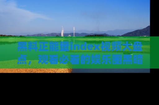 黑料正能量index视频大盘点，观看必看的娱乐圈黑暗与光明！