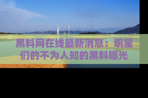 黑料网在线最新消息：明星们的不为人知的黑料曝光