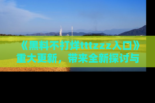 《黑料不打烊tttzzz入口》重大更新，带来全新探讨与互动体验