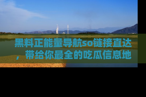 黑料正能量导航so链接直达，带给你最全的吃瓜信息地址，快来一起分享吧！