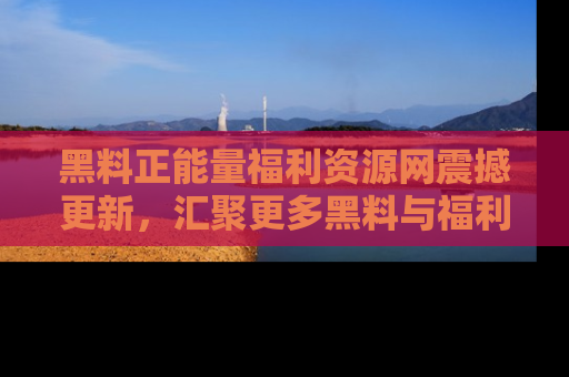 黑料正能量福利资源网震撼更新，汇聚更多黑料与福利！