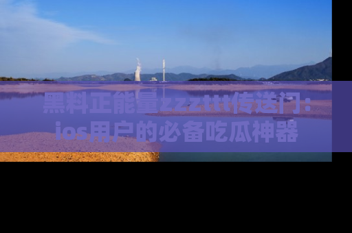 黑料正能量zzzttt传送门：ios用户的必备吃瓜神器