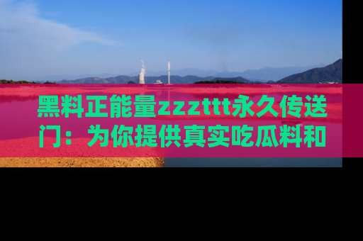 黑料正能量zzzttt永久传送门：为你提供真实吃瓜料和积极向上的能量
