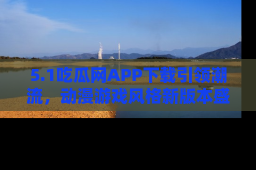 5.1吃瓜网APP下载引领潮流，动漫游戏风格新版本盛情发布！