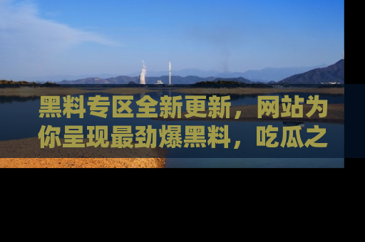 黑料专区全新更新，网站为你呈现最劲爆黑料，吃瓜之旅从这里开始！
