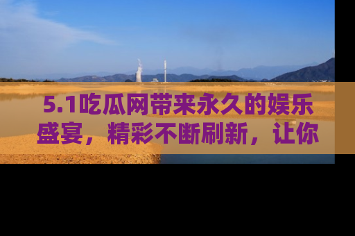 5.1吃瓜网带来永久的娱乐盛宴，精彩不断刷新，让你乐在其中