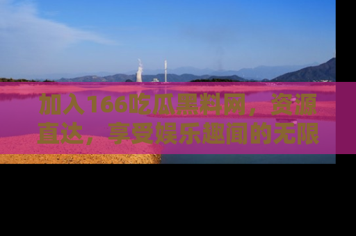 加入166吃瓜黑料网，资源直达，享受娱乐趣闻的无限快乐！