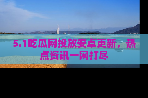 5.1吃瓜网投放安卓更新，热点资讯一网打尽