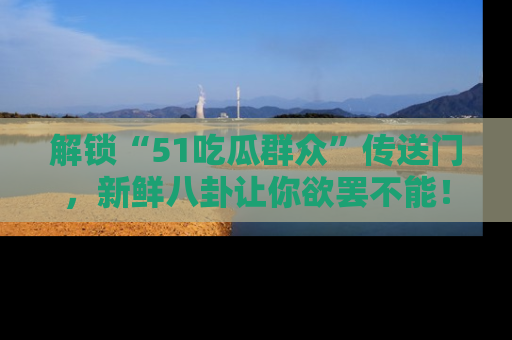 解锁“51吃瓜群众”传送门，新鲜八卦让你欲罢不能！