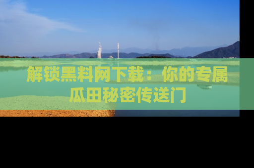 解锁黑料网下载：你的专属瓜田秘密传送门