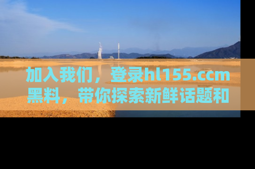 加入我们，登录hl155.ccm黑料，带你探索新鲜话题和黑料趣事！