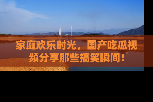 家庭欢乐时光，国产吃瓜视频分享那些搞笑瞬间！