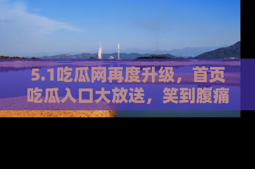 5.1吃瓜网再度升级，首页吃瓜入口大放送，笑到腹痛的秘密等你来！