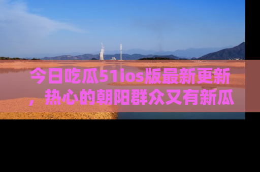 今日吃瓜51ios版最新更新，热心的朝阳群众又有新瓜要分享啦！