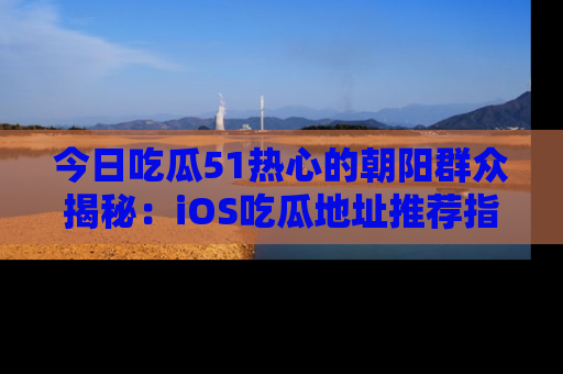 今日吃瓜51热心的朝阳群众揭秘：iOS吃瓜地址推荐指南！