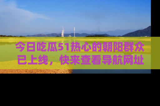 今日吃瓜51热心的朝阳群众已上线,快来查看导航网址,获取最新吃瓜资讯!