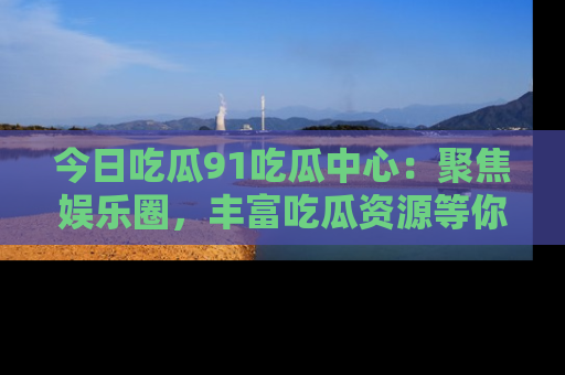今日吃瓜91吃瓜中心:聚焦娱乐圈,丰富吃瓜资源等你解锁