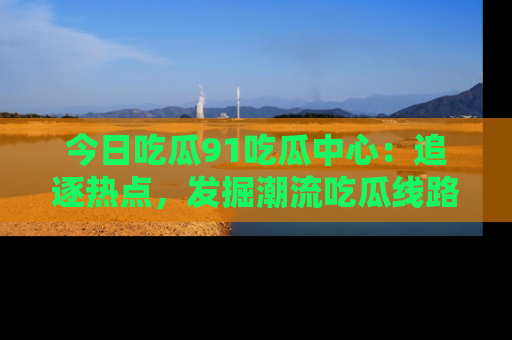 今日吃瓜91吃瓜中心:追逐热点,发掘潮流吃瓜线路!