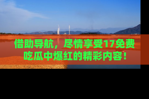 借助导航，尽情享受17免费吃瓜中爆红的精彩内容！