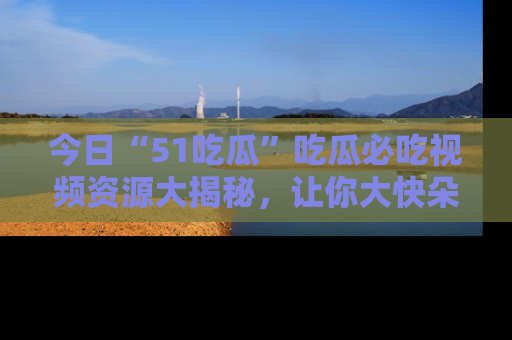 今日“51吃瓜”吃瓜必吃视频资源大揭秘，让你大快朵颐不停口！