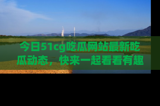 今日51cg吃瓜网站最新吃瓜动态，快来一起看看有趣的事情！
