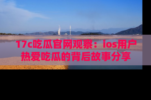 17c吃瓜官网观察：ios用户热爱吃瓜的背后故事分享