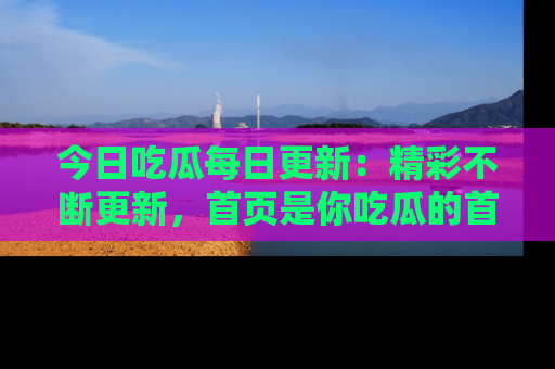 今日吃瓜每日更新:精彩不断更新,首页是你吃瓜的首选!