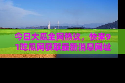 今日大瓜全网热议,快来91吃瓜网获取最新消息网址
