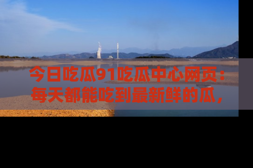 今日吃瓜91吃瓜中心网页:每天都能吃到最新鲜的瓜,八卦互动精彩无限!