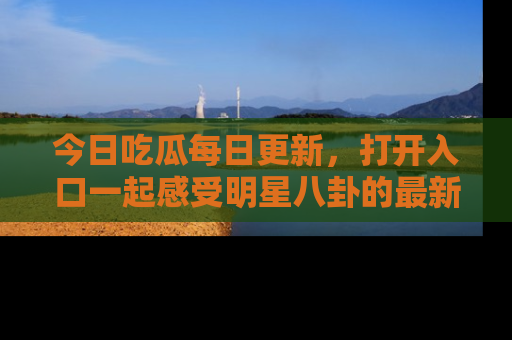 今日吃瓜每日更新,打开入口一起感受明星八卦的最新动态,别说我没告诉你哦!